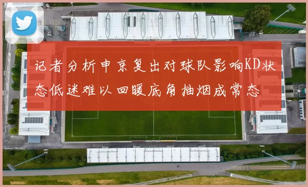 记者分析申京复出对球队影响KD状态低迷难以回暖底角抽烟成常态