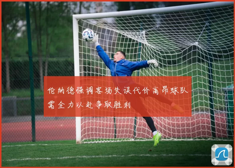 伦纳德强调客场失误代价高昂球队需全力以赴争取胜利