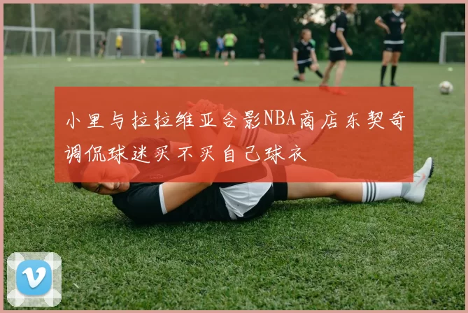 小里与拉拉维亚合影NBA商店东契奇调侃球迷买不买自己球衣