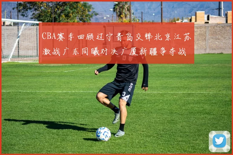 CBA赛季回顾辽宁青岛交锋北京江苏激战广东同曦对决广厦新疆争夺战精彩纷呈
