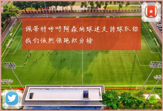 佩蒂特呼吁阿森纳球迷支持球队称我们依然领跑积分榜