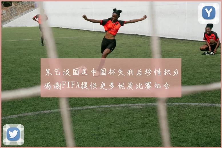 朱艺谈国足中国杯失利后珍惜积分感谢FIFA提供更多优质比赛机会