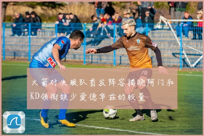 火箭对决狼队首发阵容揭晓阿门和KD领衔缺少爱德华兹的较量