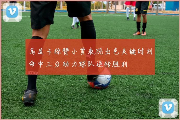 乌度卡称赞小贾表现出色关键时刻命中三分助力球队逆转胜利