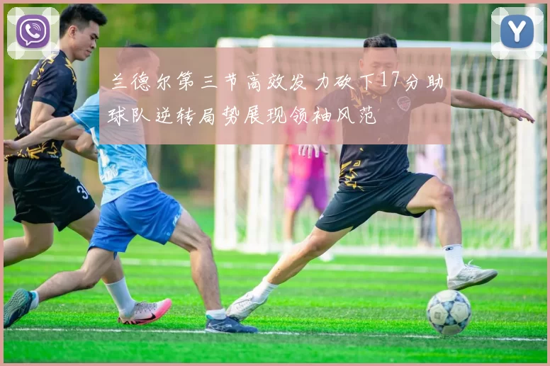 兰德尔第三节高效发力砍下17分助球队逆转局势展现领袖风范