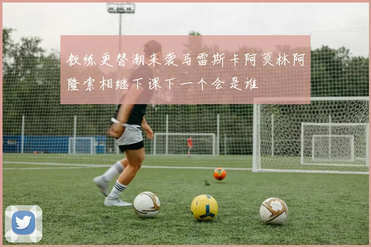 教练更替潮来袭马雷斯卡阿莫林阿隆索相继下课下一个会是谁
