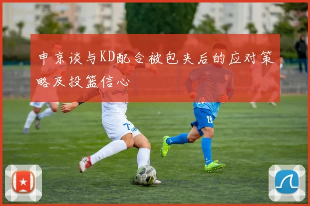 申京谈与KD配合被包夹后的应对策略及投篮信心