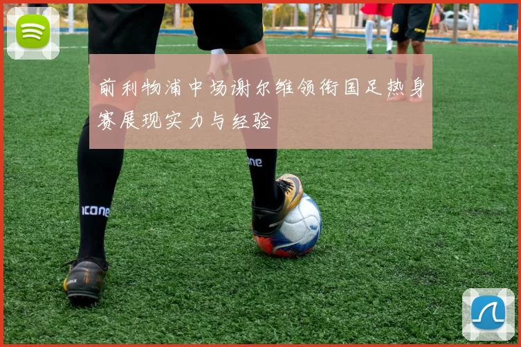 前利物浦中场谢尔维领衔国足热身赛展现实力与经验